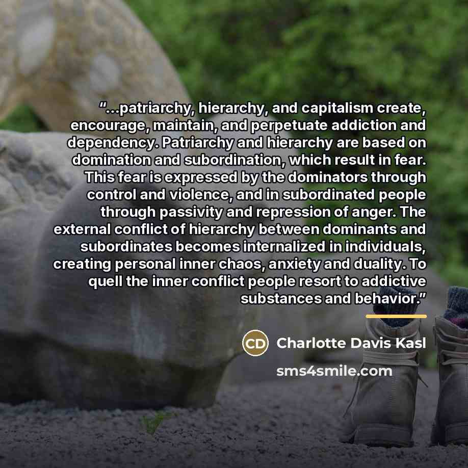 “...patriarchy, hierarchy, and capitalism create, encourage, maintain, and perpetuate addiction and dependency. Patriarchy and hierarchy are based on domination and subordination, which result in fear. This fear is expressed by the dominators through control and violence, and in subordinated people…” quote by Anonymous