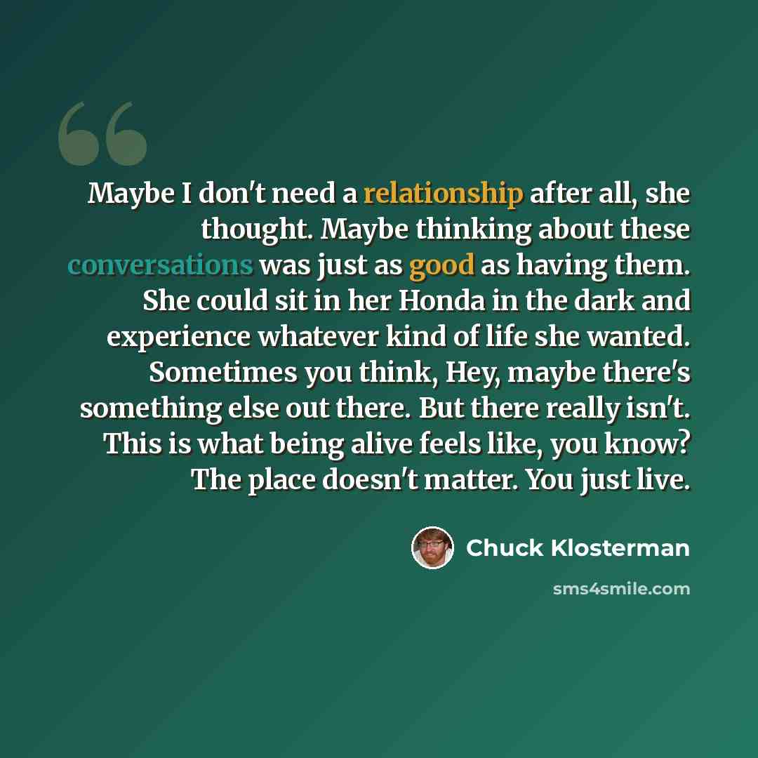 “Maybe I don't need a relationship after all, she thought. Maybe thinking about these conversations was just as good as having them. She could sit in her Honda in the dark and experience whatever kind of life she wanted. Sometimes you think, Hey, maybe there's something else out there. But there…” quote by Chuck Klosterman