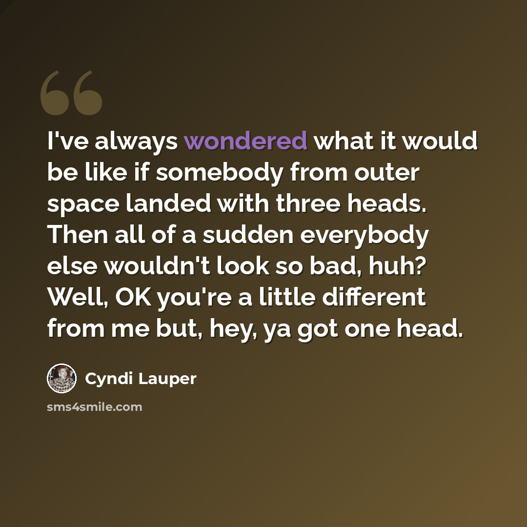 “I've always wondered what it would be like if somebody from outer space landed with three heads. Then all of a sudden everybody else wouldn't look so bad, huh? Well, OK you're a little different from me but, hey, ya got one head.” quote by Cyndi Lauper