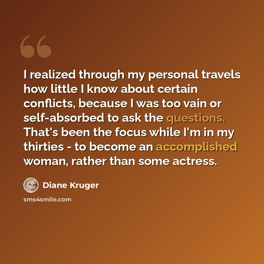 “I realized through my personal travels how little I know about certain conflicts, because I was too vain or self-absorbed to ask the questions. That's been the focus while I'm in my thirties - to become an accomplished woman, rather than some actress.” quote by Diane Kruger