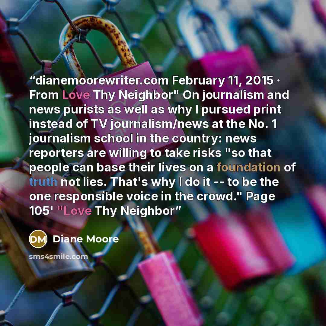 “dianemoorewriter.com February 11, 2015 · From Love Thy Neighbor" On journalism and news purists as well as why I pursued print instead of TV journalism/news at the No. 1 journalism school in the country: news reporters are willing to take risks "so that people can base their lives on a foundation…” quote by Diane Moore