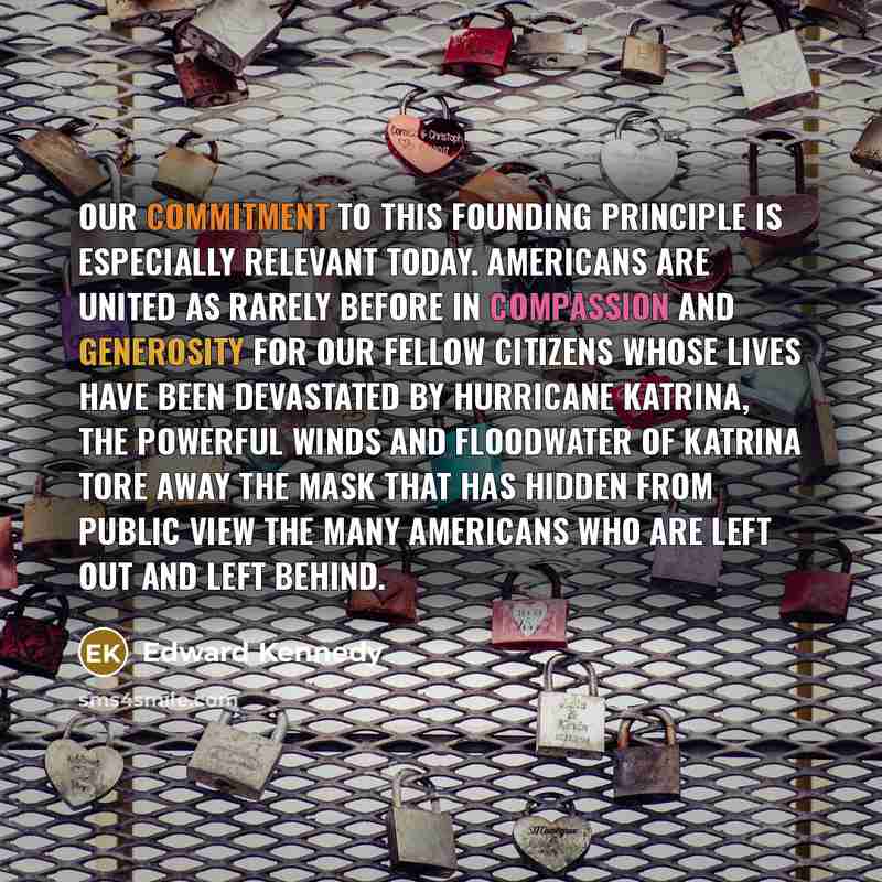 “Our commitment to this founding principle is especially relevant today. Americans are united as rarely before in compassion and generosity for our fellow citizens whose lives have been devastated by Hurricane Katrina, The powerful winds and floodwater of Katrina tore away the mask that has hidden…” quote by Edward Kennedy