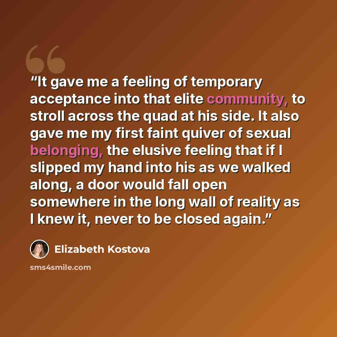“It gave me a feeling of temporary acceptance into that elite community, to stroll across the quad at his side. It also gave me my first faint quiver of sexual belonging, the elusive feeling that if I slipped my hand into his as we walked along, a door would fall open somewhere in the long wall of…” quote by Elizabeth Kostova