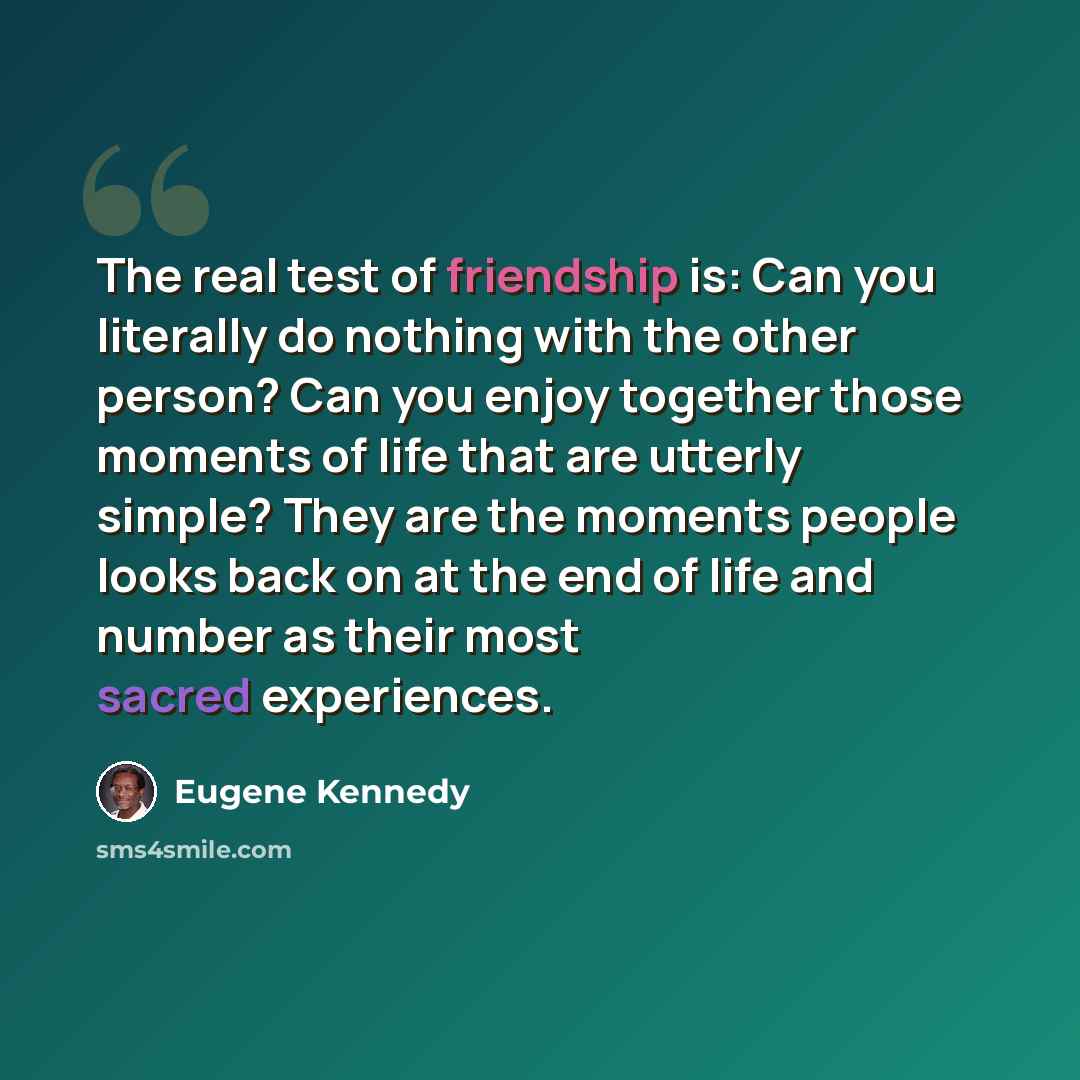 “The real test of friendship is: Can you literally do nothing with the other person? Can you enjoy together those moments of life that are utterly simple? They are the moments people looks back on at the end of life and number as their most sacred experiences.” quote by Eugene Kennedy