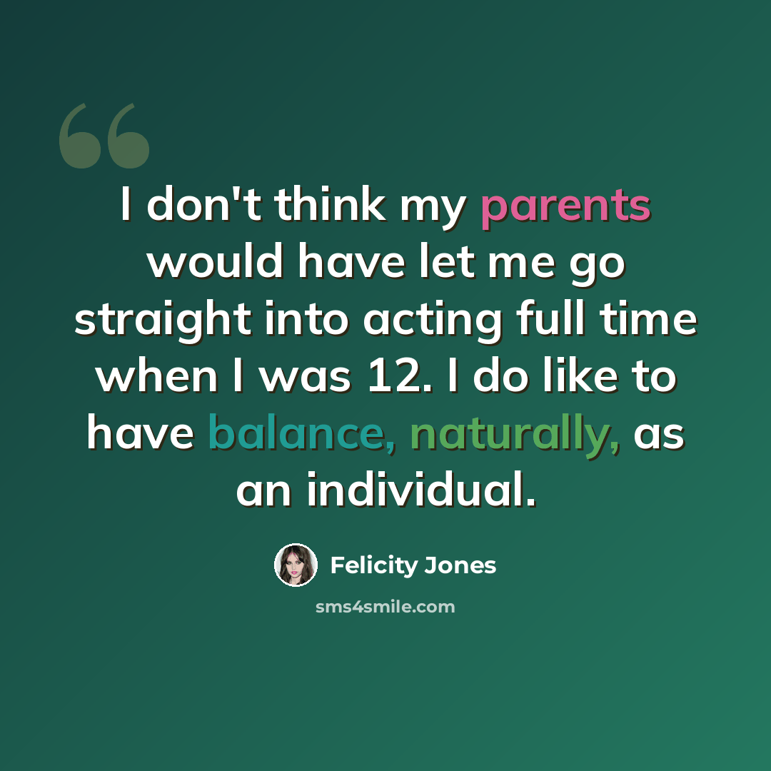 “I don't think my parents would have let me go straight into acting full time when I was 12. I do like to have balance, naturally, as an individual.” quote by Felicity Jones
