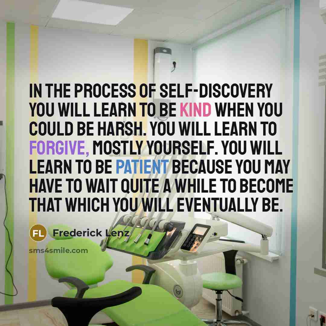 “In the process of self-discovery you will learn to be kind when you could be harsh. You will learn to forgive, mostly yourself. You will learn to be patient because you may have to wait quite a while to become that which you will eventually be.” quote by Frederick Lenz