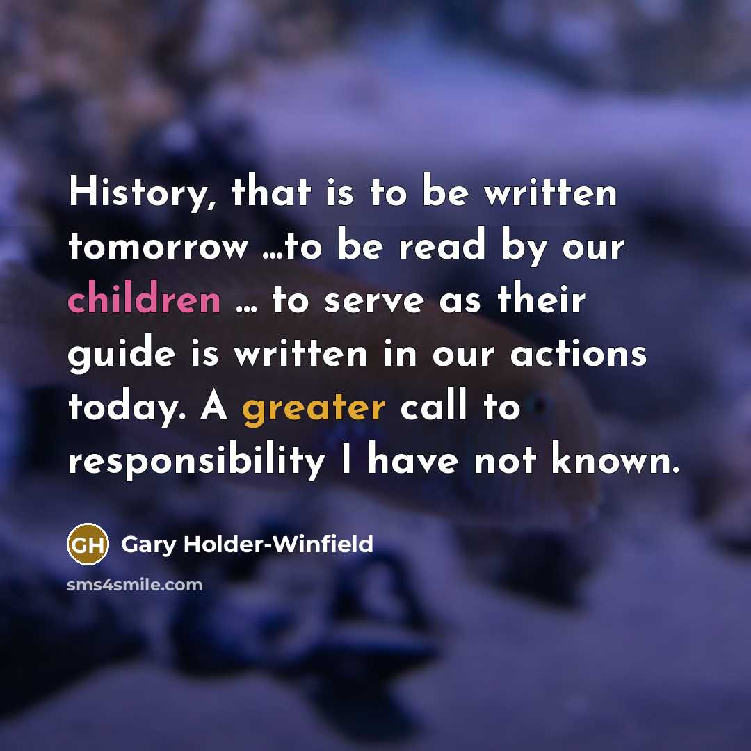 “History, that is to be written tomorrow ...to be read by our children ... to serve as their guide is written in our actions today. A greater call to responsibility I have not known.” quote by Gary Holder-Winfield