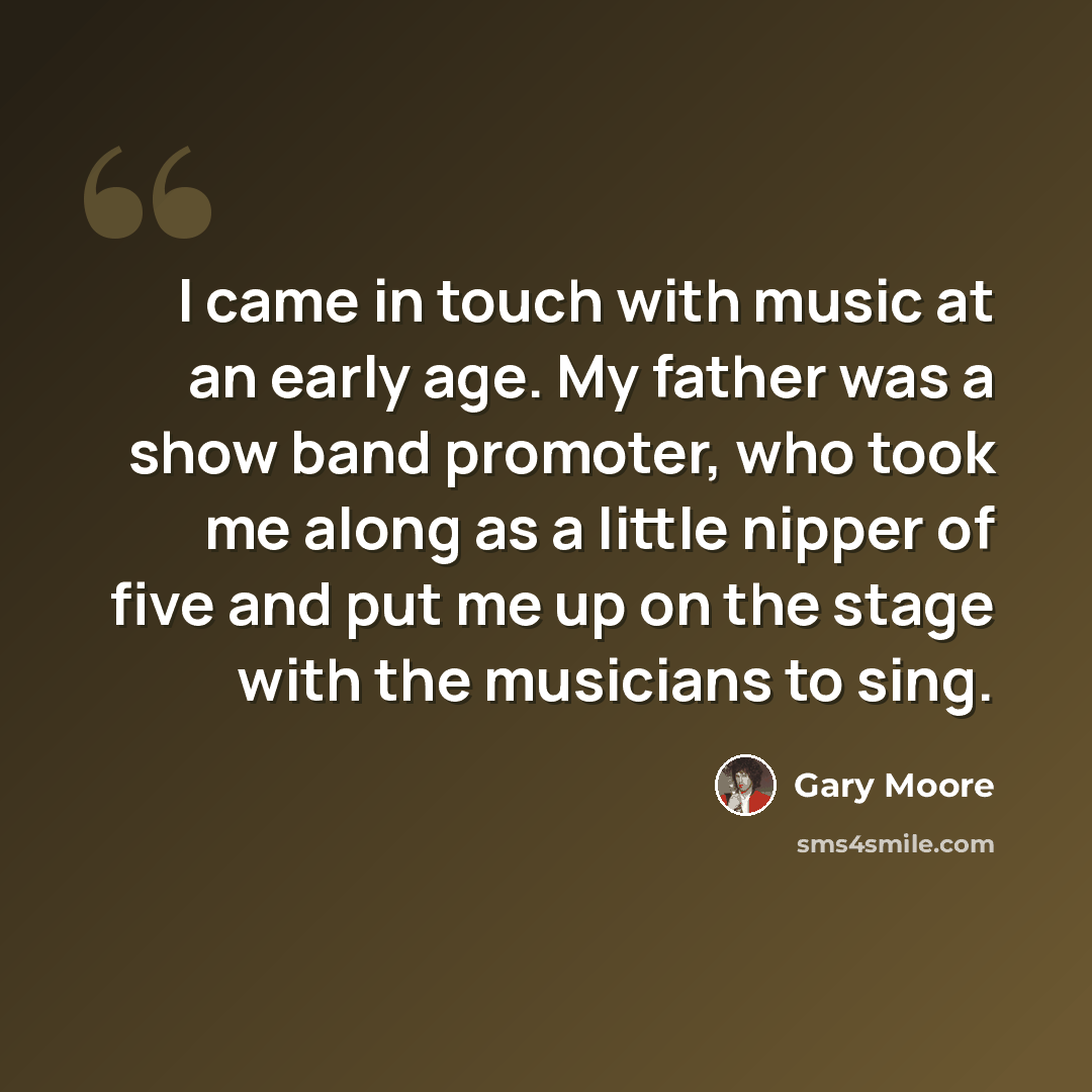“I came in touch with music at an early age. My father was a show band promoter, who took me along as a little nipper of five and put me up on the stage with the musicians to sing.” quote by Gary Moore