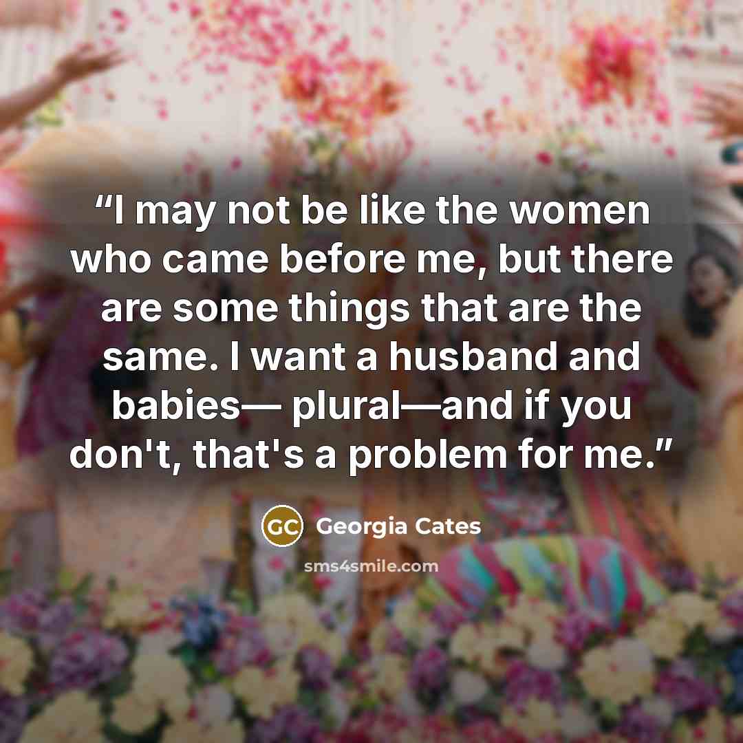 “I may not be like the women who came before me, but there are some things that are the same. I want a husband and babies— plural—and if you don't, that's a problem for me.” quote by Georgia Cates