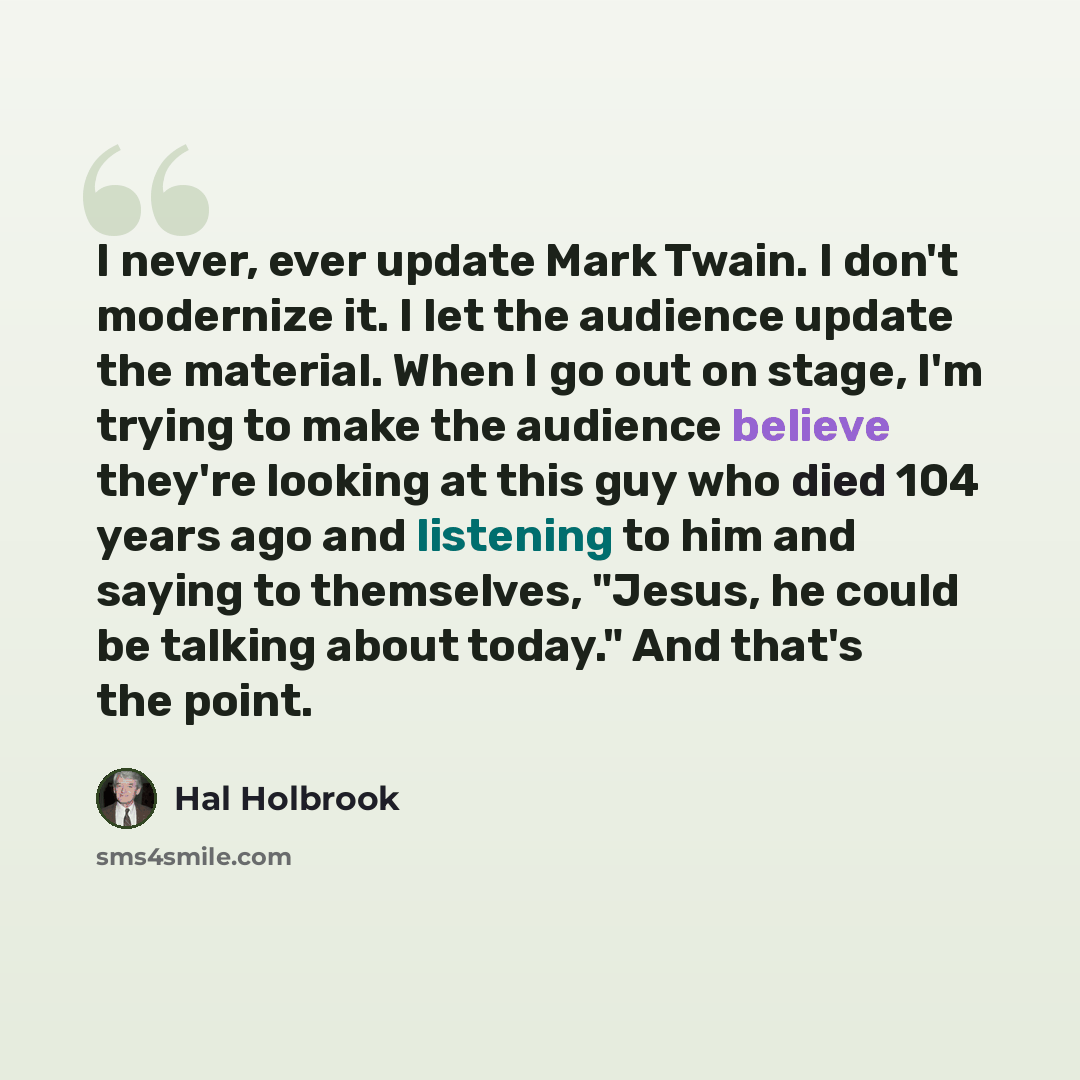 “I never, ever update Mark Twain. I don't modernize it. I let the audience update the material. When I go out on stage, I'm trying to make the audience believe they're looking at this guy who died 104 years ago and listening to him and saying to themselves, "Jesus, he could be talking about today."…” quote by Hal Holbrook