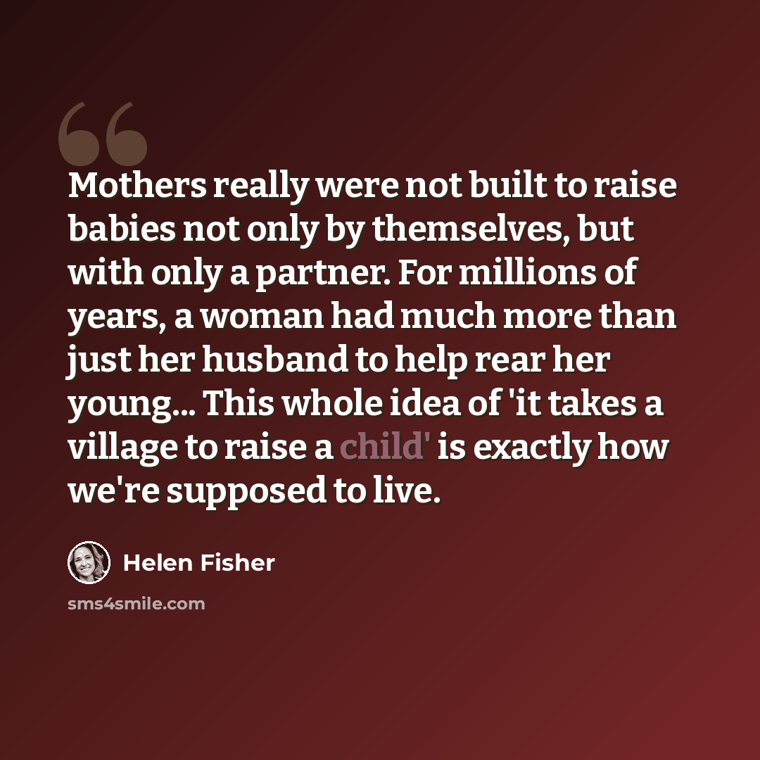 “Mothers really were not built to raise babies not only by themselves, but with only a partner. For millions of years, a woman had much more than just her husband to help rear her young... This whole idea of 'it takes a village to raise a child' is exactly how we're supposed to live.” quote by Helen Fisher