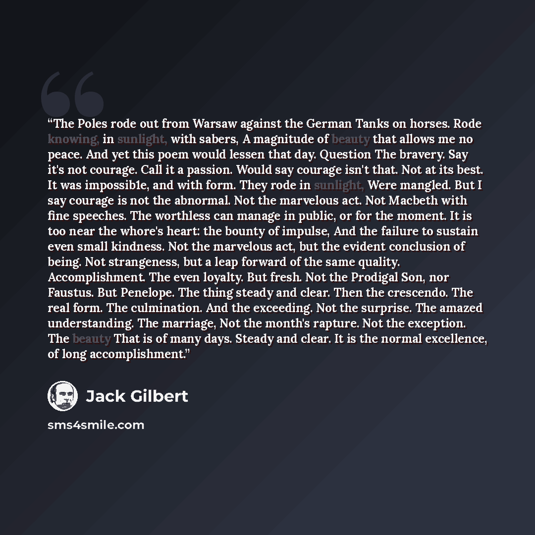 “The Poles rode out from Warsaw against the German Tanks on horses. Rode knowing, in sunlight, with sabers, A magnitude of beauty that allows me no peace. And yet this poem would lessen that day. Question The bravery. Say it's not courage. Call it a passion. Would say courage isn't that. Not at its…” quote by Jack Gilbert