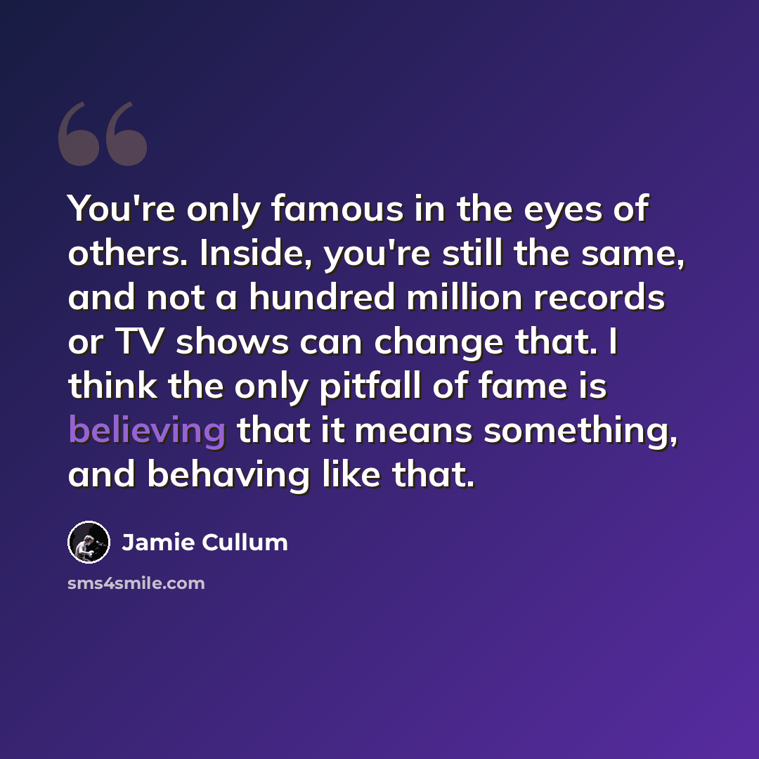 “You're only famous in the eyes of others. Inside, you're still the same, and not a hundred million records or TV shows can change that. I think the only pitfall of fame is believing that it means something, and behaving like that.” quote by Jamie Cullum