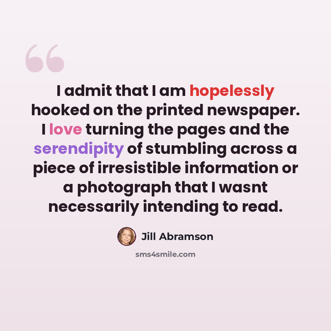 “I admit that I am hopelessly hooked on the printed newspaper. I love turning the pages and the serendipity of stumbling across a piece of irresistible information or a photograph that I wasnt necessarily intending to read.” quote by Jill Abramson