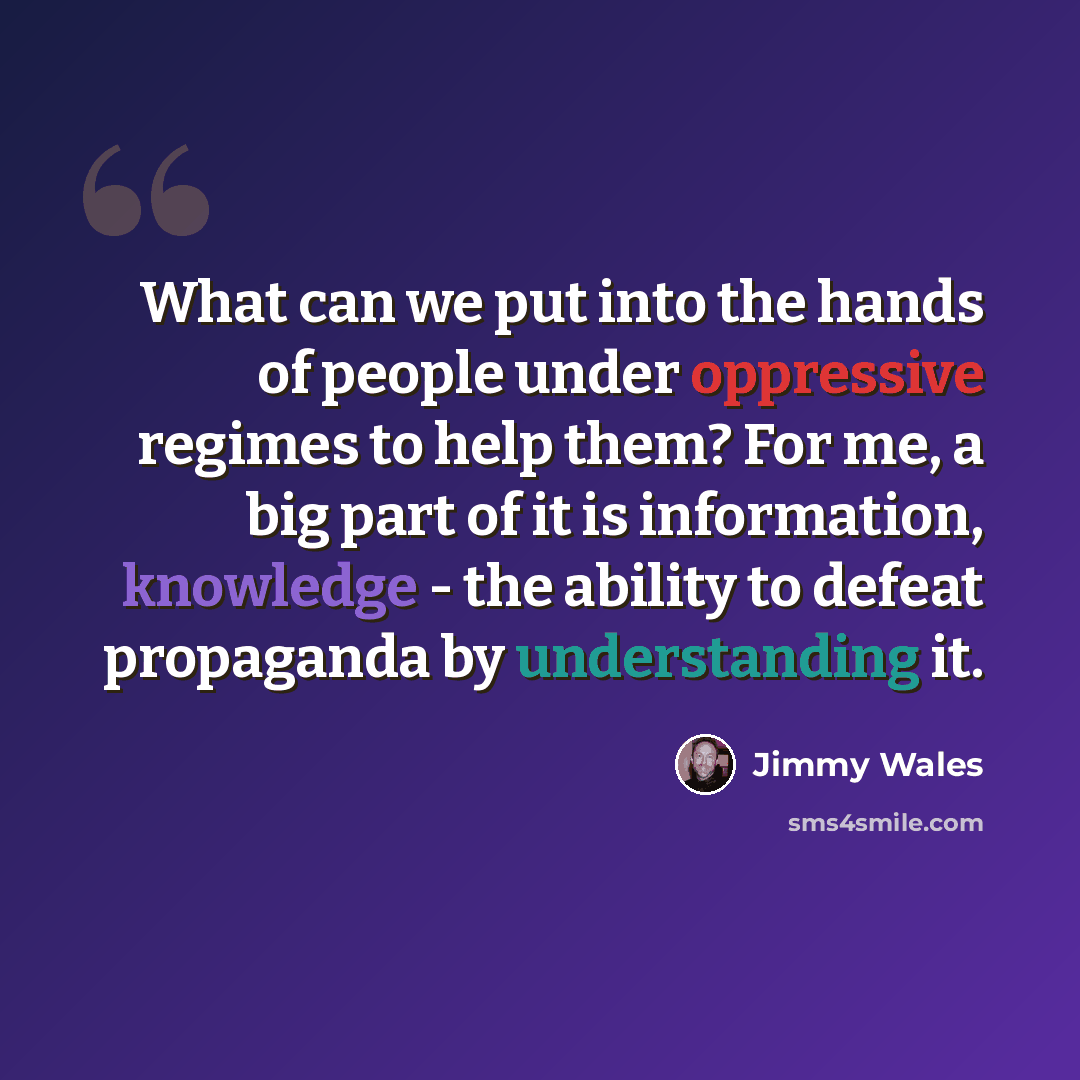 “What can we put into the hands of people under oppressive regimes to help them? For me, a big part of it is information, knowledge - the ability to defeat propaganda by understanding it.” quote by Jimmy Wales