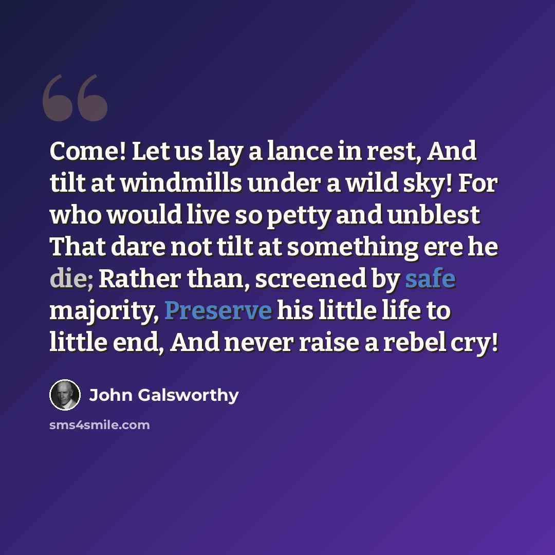 “Come! Let us lay a lance in rest, And tilt at windmills under a wild sky! For who would live so petty and unblest That dare not tilt at something ere he die; Rather than, screened by safe majority, Preserve his little life to little end, And never raise a rebel cry!” quote by John Galsworthy