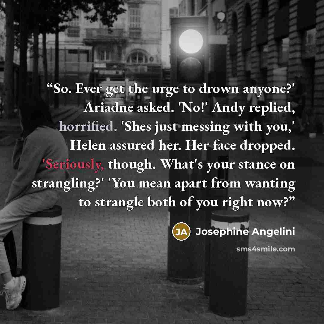 “So. Ever get the urge to drown anyone?' Ariadne asked. 'No!' Andy replied, horrified. 'Shes just messing with you,' Helen assured her. Her face dropped. 'Seriously, though. What's your stance on strangling?' 'You mean apart from wanting to strangle both of you right now?” quote by Josephine Angelini