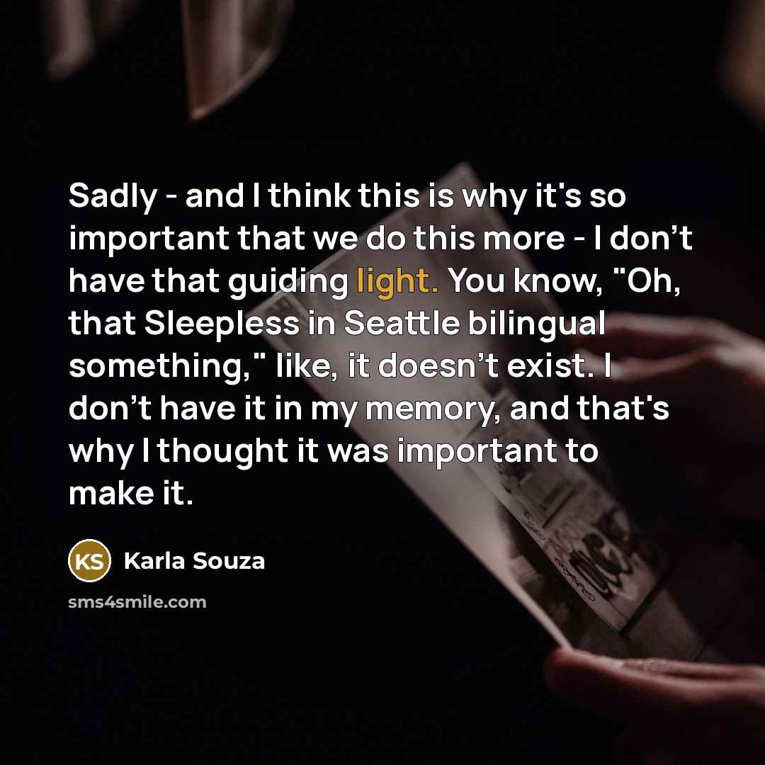 “Sadly - and I think this is why it's so important that we do this more - I don't have that guiding light. You know, "Oh, that Sleepless in Seattle bilingual something," like, it doesn't exist. I don't have it in my memory, and that's why I thought it was important to make it.” quote by Karla Souza