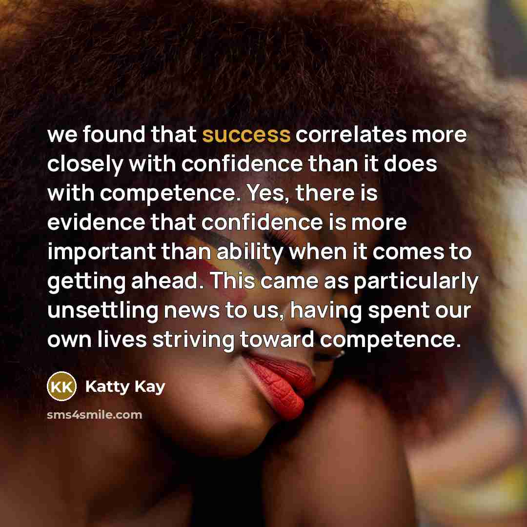 “we found that success correlates more closely with confidence than it does with competence. Yes, there is evidence that confidence is more important than ability when it comes to getting ahead. This came as particularly unsettling news to us, having spent our own lives striving toward competence.” quote by Katty Kay