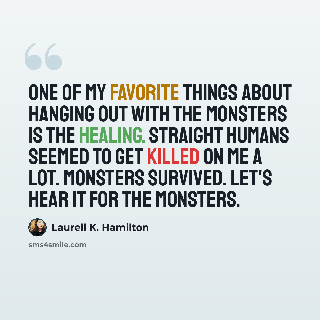 “One of my favorite things about hanging out with the monsters is the healing. Straight humans seemed to get killed on me a lot. Monsters survived. Let's hear it for the monsters.” quote by Laurell K. Hamilton