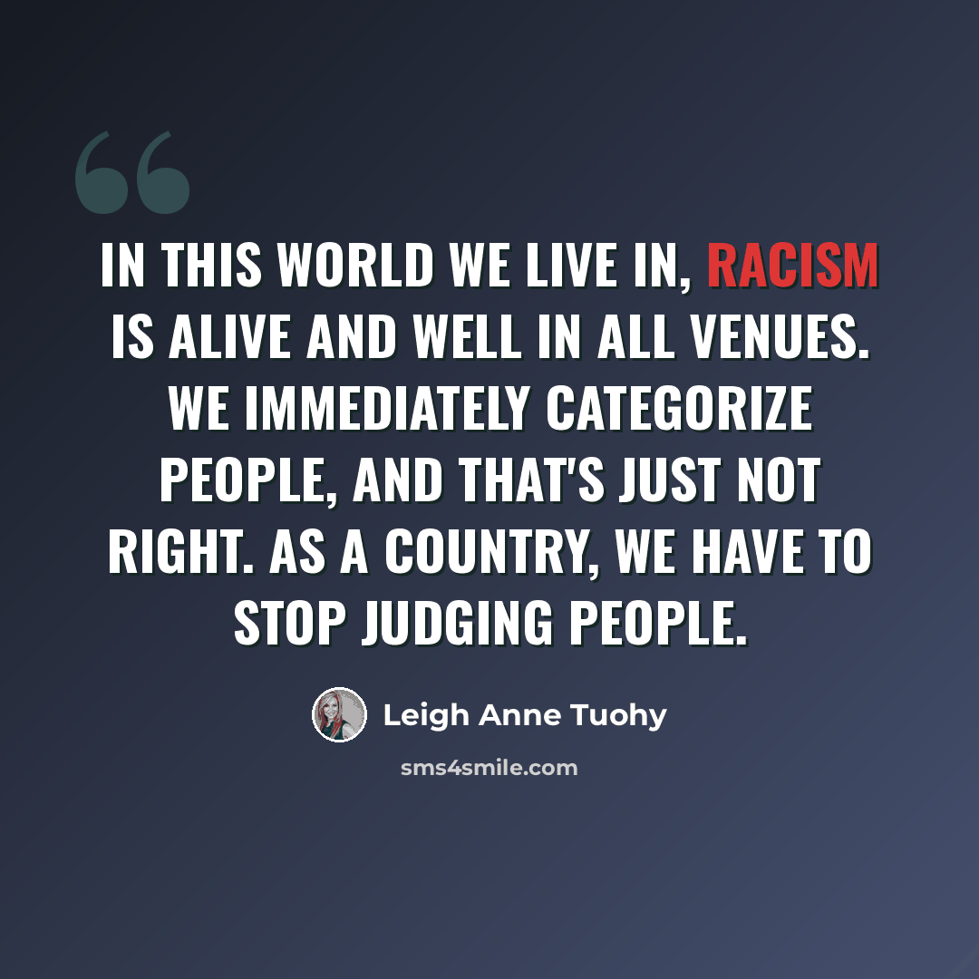 “In this world we live in, racism is alive and well in all venues. We immediately categorize people, and that's just not right. As a country, we have to stop judging people.” quote by Leigh Anne Tuohy