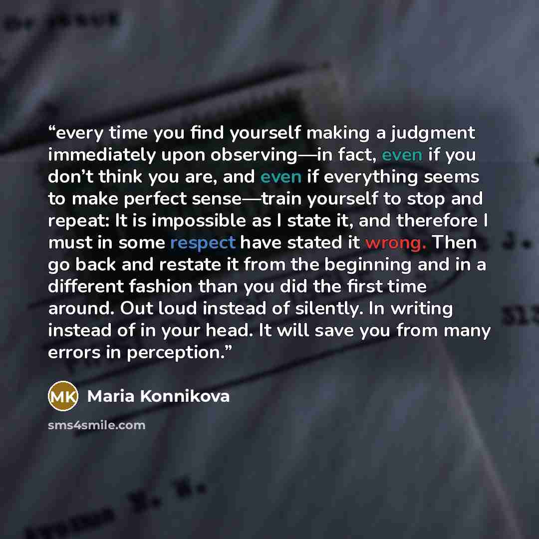 “every time you find yourself making a judgment immediately upon observing—in fact, even if you don’t think you are, and even if everything seems to make perfect sense—train yourself to stop and repeat: It is impossible as I state it, and therefore I must in some respect have stated it wrong. Then…” quote by Maria Konnikova