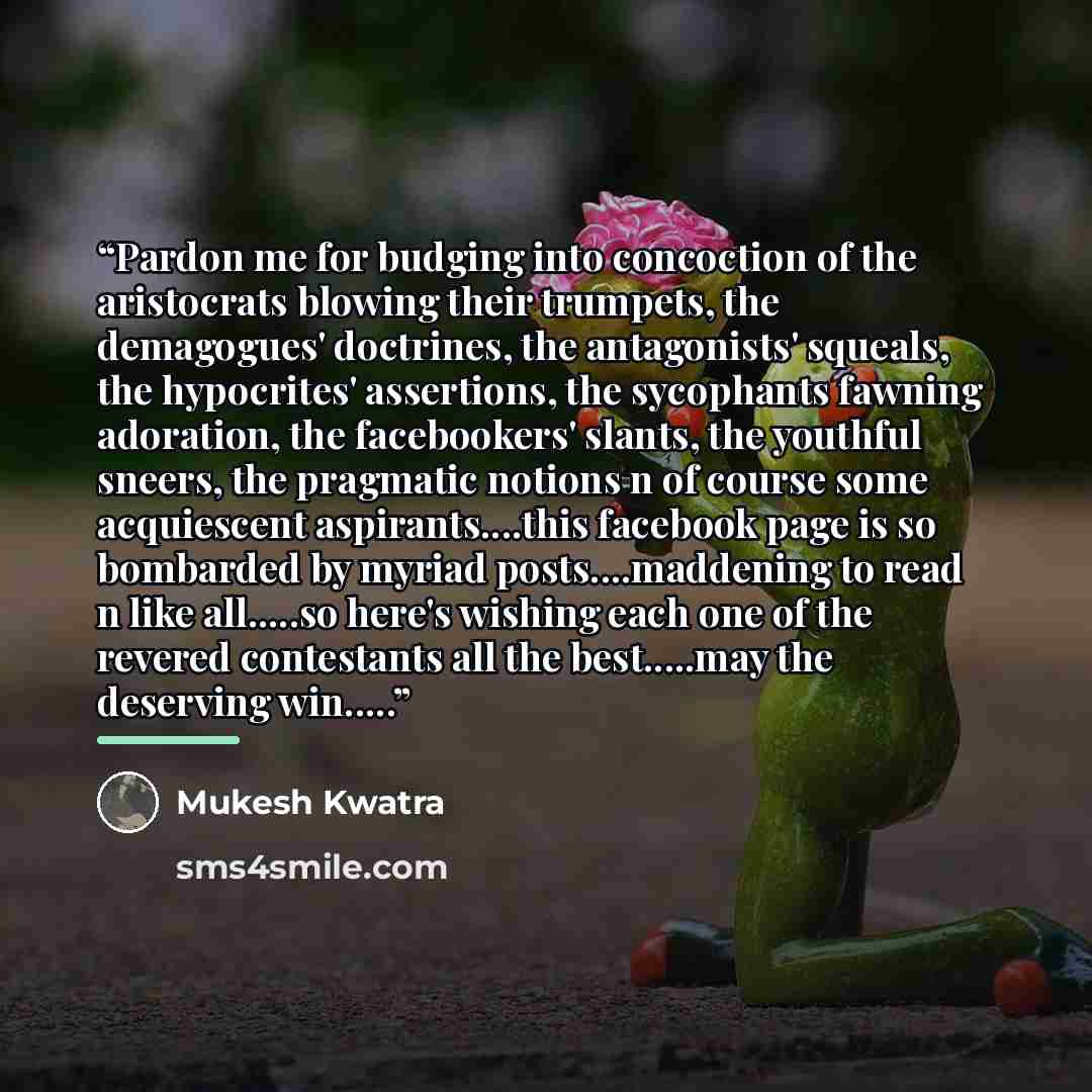 “Pardon me for budging into concoction of the aristocrats blowing their trumpets, the demagogues' doctrines, the antagonists' squeals, the hypocrites' assertions, the sycophants fawning adoration, the facebookers' slants, the youthful sneers, the pragmatic notions n of course some acquiescent…” quote by Mukesh Kwatra