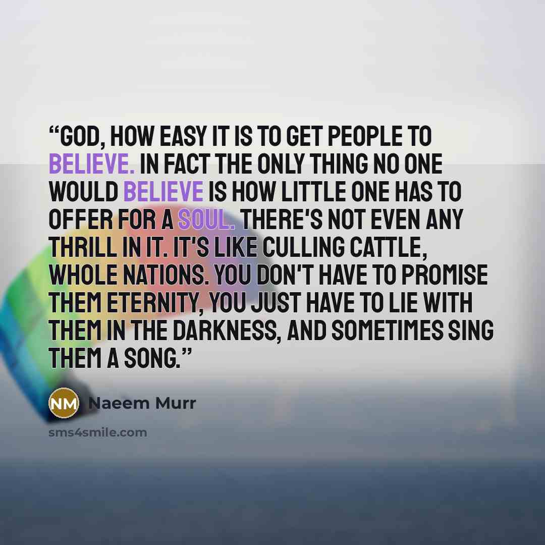 “God, how easy it is to get people to believe. In fact the only thing no one would believe is how little one has to offer for a soul. There's not even any thrill in it. It's like culling cattle, whole nations. You don't have to promise them eternity, you just have to lie with them in the darkness…” quote by Naeem Murr