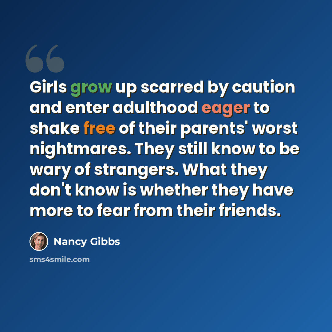 “Girls grow up scarred by caution and enter adulthood eager to shake free of their parents' worst nightmares. They still know to be wary of strangers. What they don't know is whether they have more to fear from their friends.” quote by Nancy Gibbs