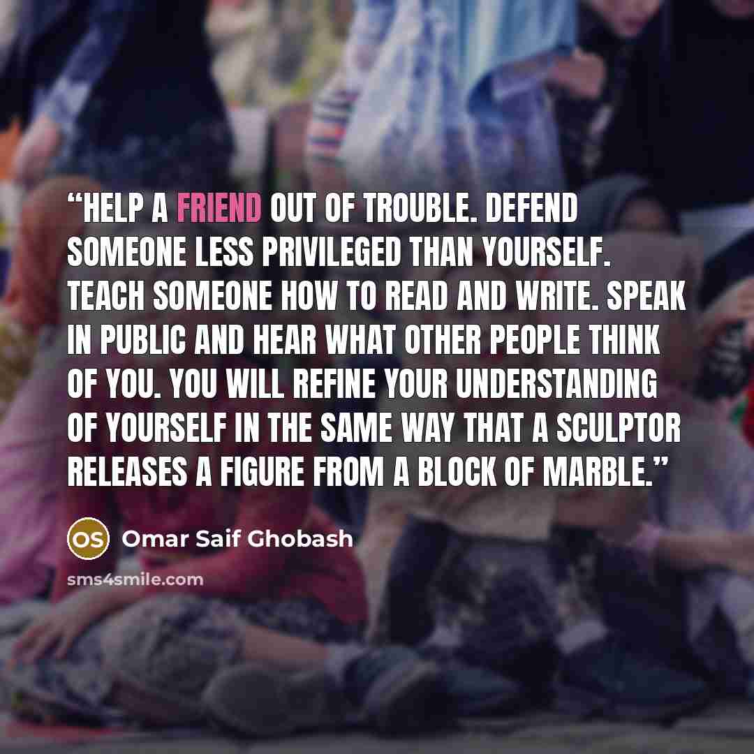 “Help a friend out of trouble. Defend someone less privileged than yourself. Teach someone how to read and write. Speak in public and hear what other people think of you. You will refine your understanding of yourself in the same way that a sculptor releases a figure from a block of marble.” quote by Omar Saif Ghobash