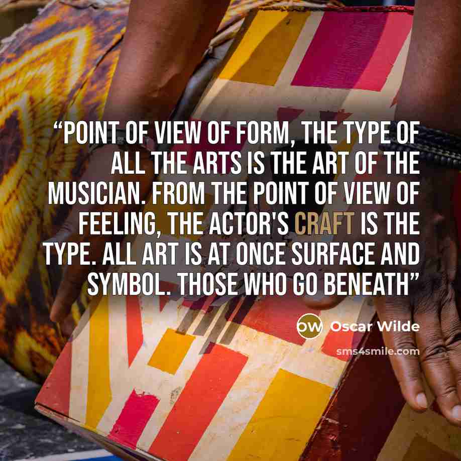 “point of view of form, the type of all the arts is the art of the musician. From the point of view of feeling, the actor's craft is the type. All art is at once surface and symbol. Those who go beneath” quote by Oscar Wilde