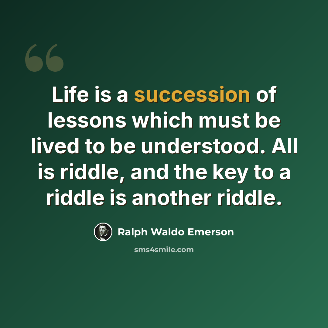 “Life is a succession of lessons which must be lived to be understood. All is riddle, and the key to a riddle is another riddle.” quote by Ralph Waldo Emerson
