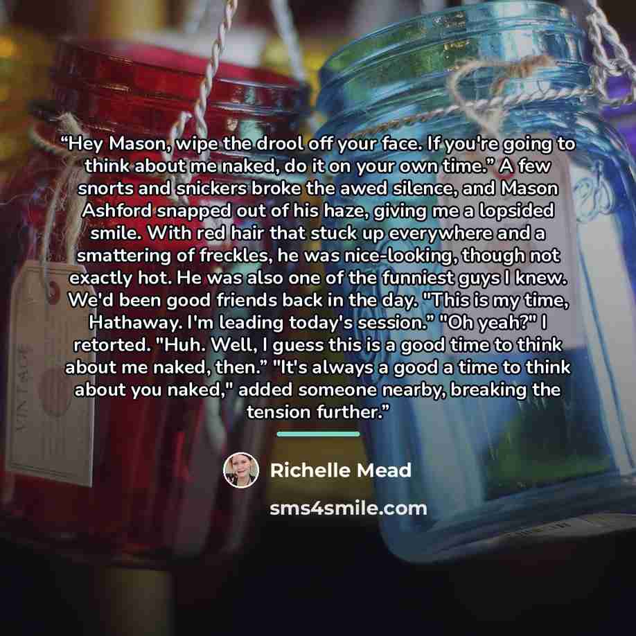 “Hey Mason, wipe the drool off your face. If you're going to think about me naked, do it on your own time.” A few snorts and snickers broke the awed silence, and Mason Ashford snapped out of his haze, giving me a lopsided smile. With red hair that stuck up everywhere and a smattering of freckles…” quote by Richelle Mead