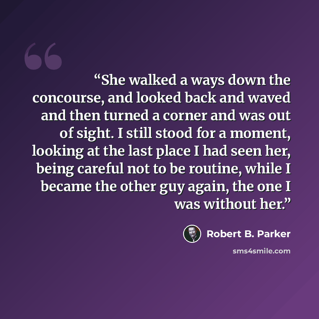 “She walked a ways down the concourse, and looked back and waved and then turned a corner and was out of sight. I still stood for a moment, looking at the last place I had seen her, being careful not to be routine, while I became the other guy again, the one I was without her.” quote by Robert B. Parker