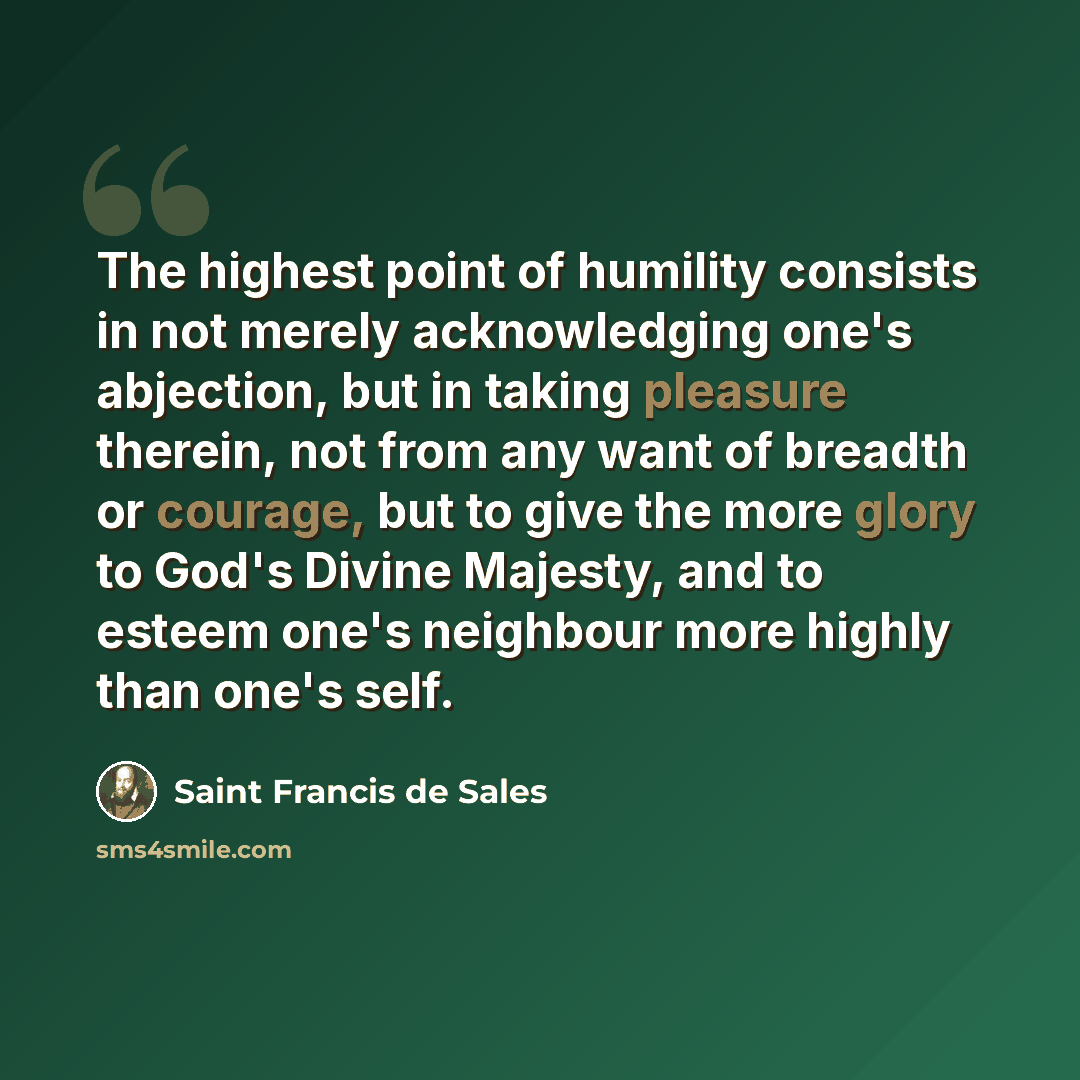 “The highest point of humility consists in not merely acknowledging one's abjection, but in taking pleasure therein, not from any want of breadth or courage, but to give the more glory to God's Divine Majesty, and to esteem one's neighbour more highly than one's self.” quote by Saint Francis de Sales