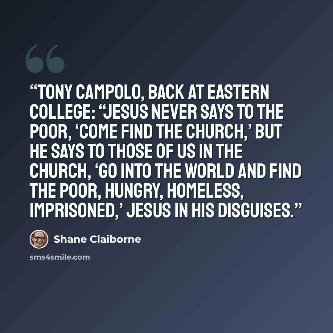 “Tony Campolo, back at Eastern College: “Jesus never says to the poor, ‘Come find the church,’ but he says to those of us in the church, ‘Go into the world and find the poor, hungry, homeless, imprisoned,’ Jesus in his disguises.” quote by Shane Claiborne