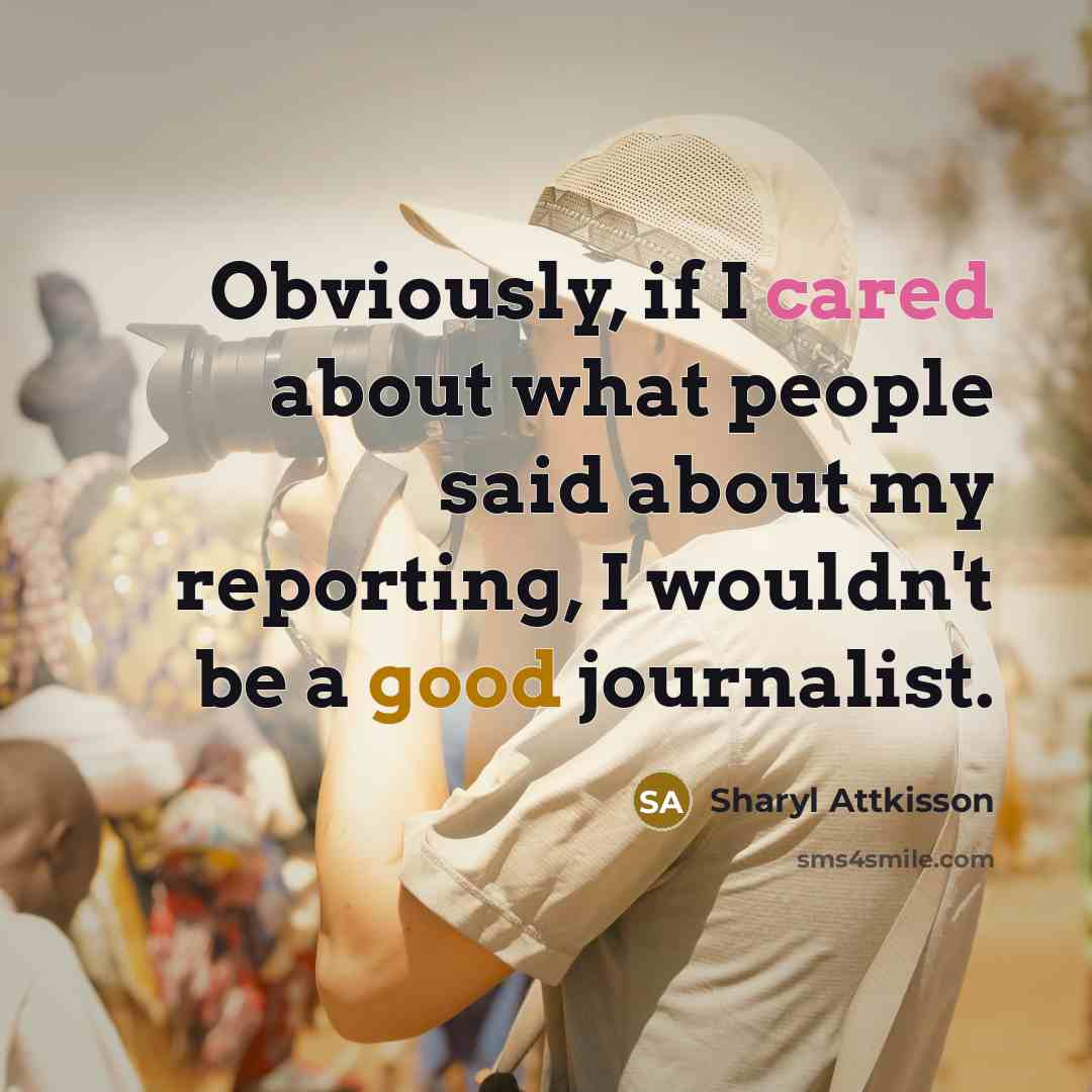 “Obviously, if I cared about what people said about my reporting, I wouldn't be a good journalist.” quote by Sharyl Attkisson