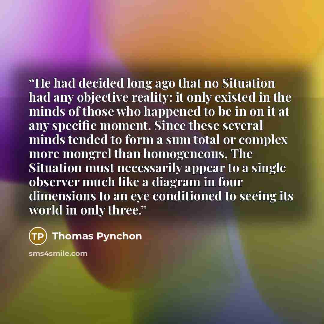 “He had decided long ago that no Situation had any objective reality: it only existed in the minds of those who happened to be in on it at any specific moment. Since these several minds tended to form a sum total or complex more mongrel than homogeneous, The Situation must necessarily appear to a…” quote by Thomas Pynchon