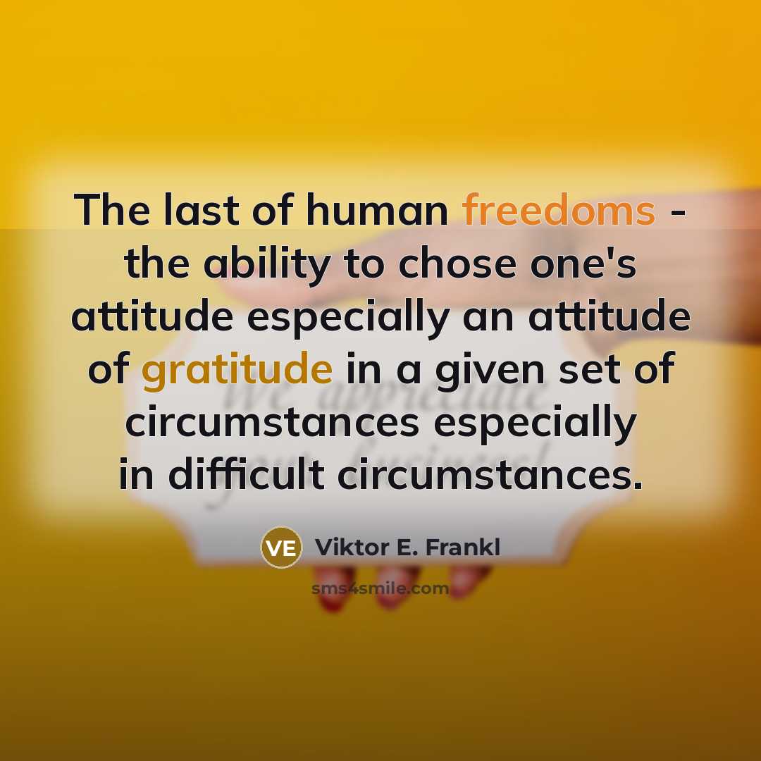 “The last of human freedoms - the ability to chose one's attitude especially an attitude of gratitude in a given set of circumstances especially in difficult circumstances.” quote by Viktor E. Frankl
