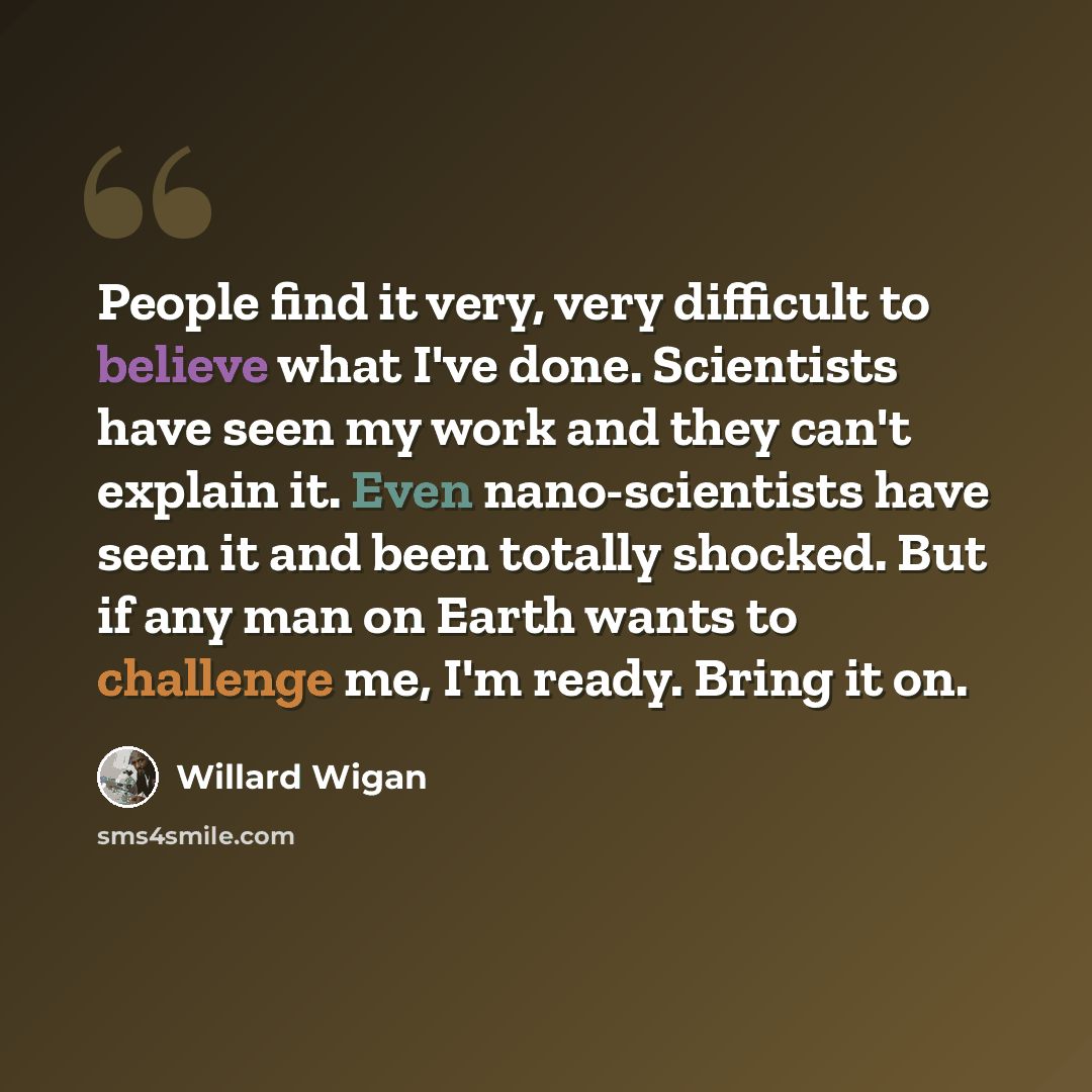 “People find it very, very difficult to believe what I've done. Scientists have seen my work and they can't explain it. Even nano-scientists have seen it and been totally shocked. But if any man on Earth wants to challenge me, I'm ready. Bring it on.” quote by Willard Wigan