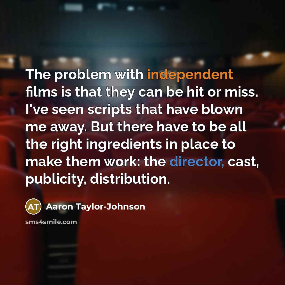 “The problem with independent films is that they can be hit or miss. I've seen scripts that have blown me away. But there have to be all the right ingredients in place to make them work: the director, cast, publicity, distribution.” quote by Aaron Taylor-Johnson