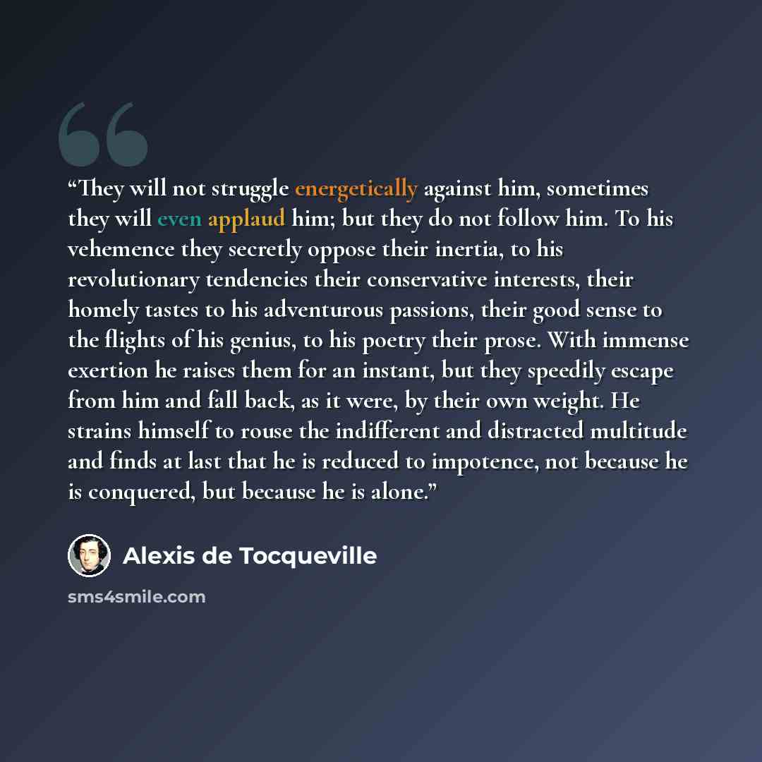 “They will not struggle energetically against him, sometimes they will even applaud him; but they do not follow him. To his vehemence they secretly oppose their inertia, to his revolutionary tendencies their conservative interests, their homely tastes to his adventurous passions, their good sense…” quote by Alexis de Tocqueville