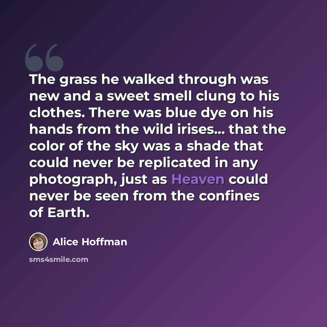 “The grass he walked through was new and a sweet smell clung to his clothes. There was blue dye on his hands from the wild irises... that the color of the sky was a shade that could never be replicated in any photograph, just as Heaven could never be seen from the confines of Earth.” quote by Alice Hoffman