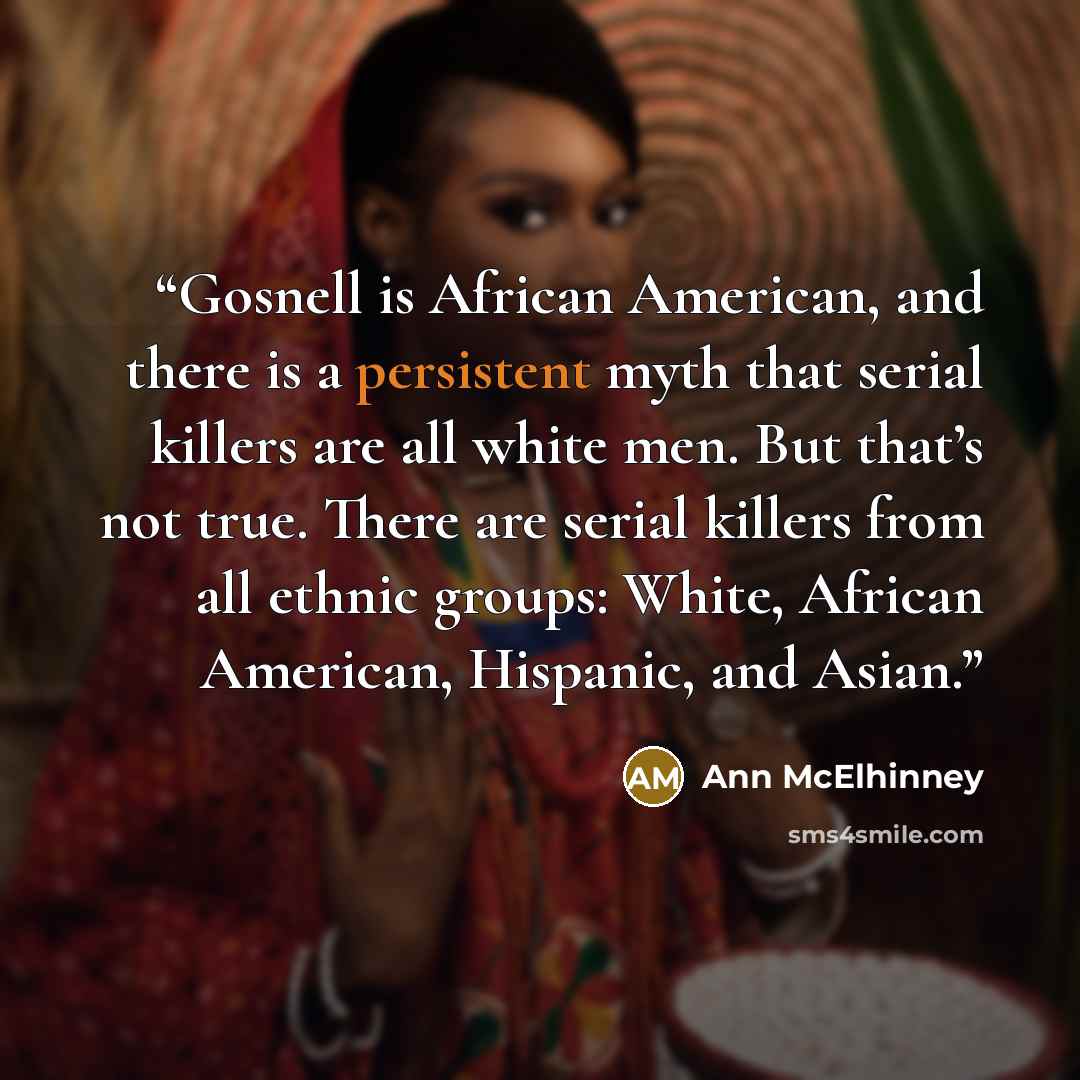 “Gosnell is African American, and there is a persistent myth that serial killers are all white men. But that’s not true. There are serial killers from all ethnic groups: White, African American, Hispanic, and Asian.” quote by Ann McElhinney