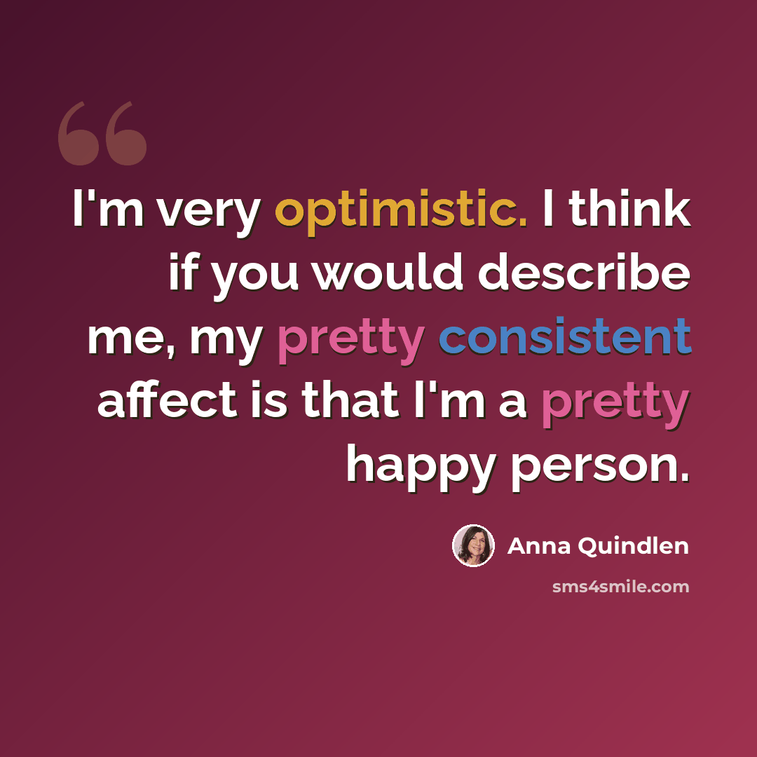 “I'm very optimistic. I think if you would describe me, my pretty consistent affect is that I'm a pretty happy person.” quote by Anna Quindlen