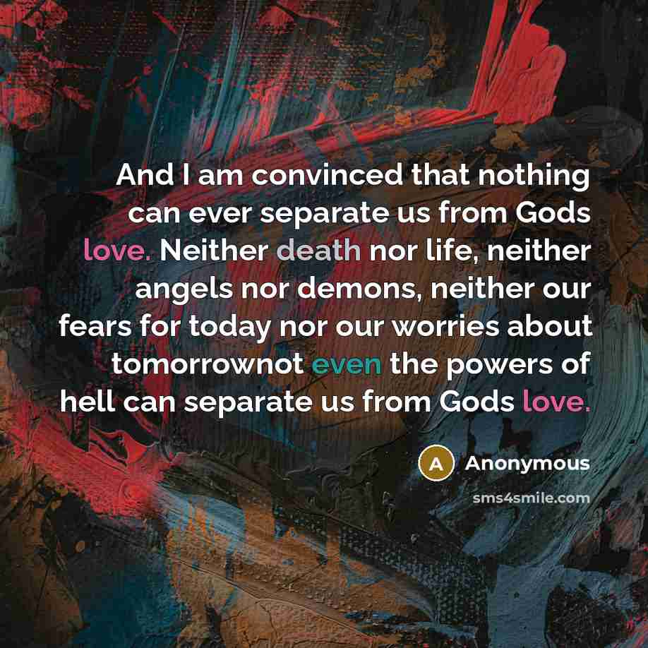“And I am convinced that nothing can ever separate us from Gods love. Neither death nor life, neither angels nor demons, neither our fears for today nor our worries about tomorrownot even the powers of hell can separate us from Gods love.” quote by Anonymous