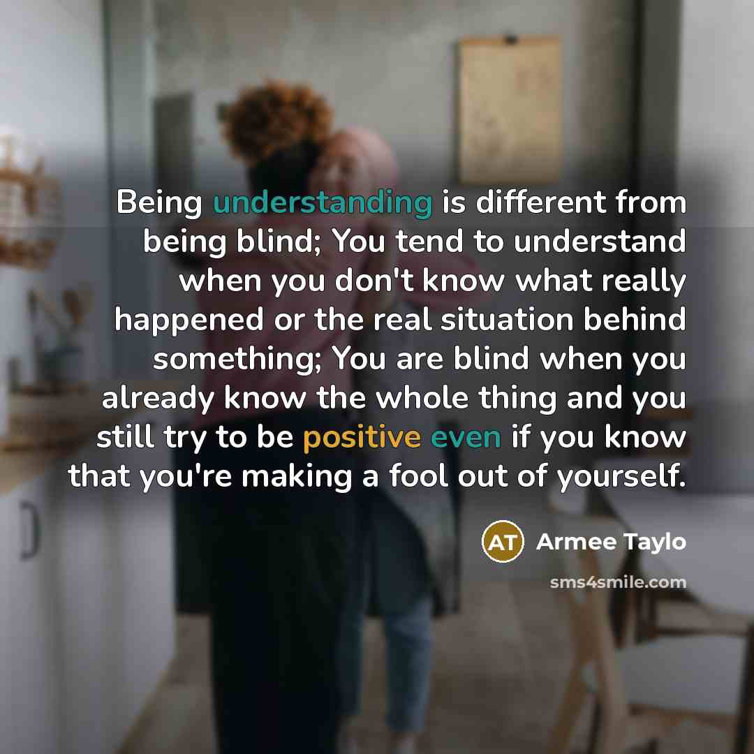 “Being understanding is different from being blind; You tend to understand when you don't know what really happened or the real situation behind something; You are blind when you already know the whole thing and you still try to be positive even if you know that you're making a fool out of yourself.” quote by Armee Taylo