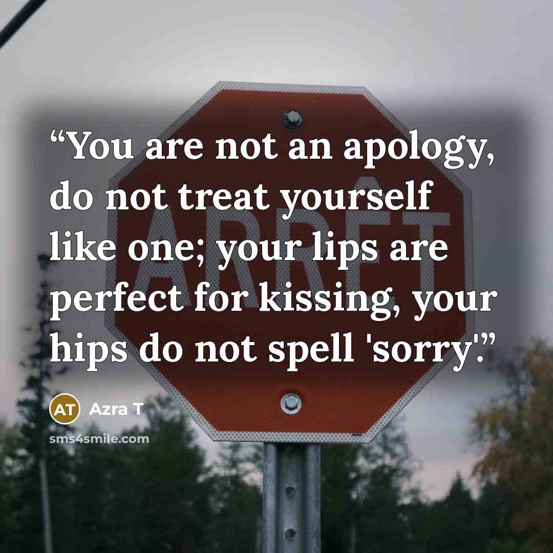 “You are not an apology, do not treat yourself like one; your lips are perfect for kissing, your hips do not spell 'sorry'.” quote by Azra T