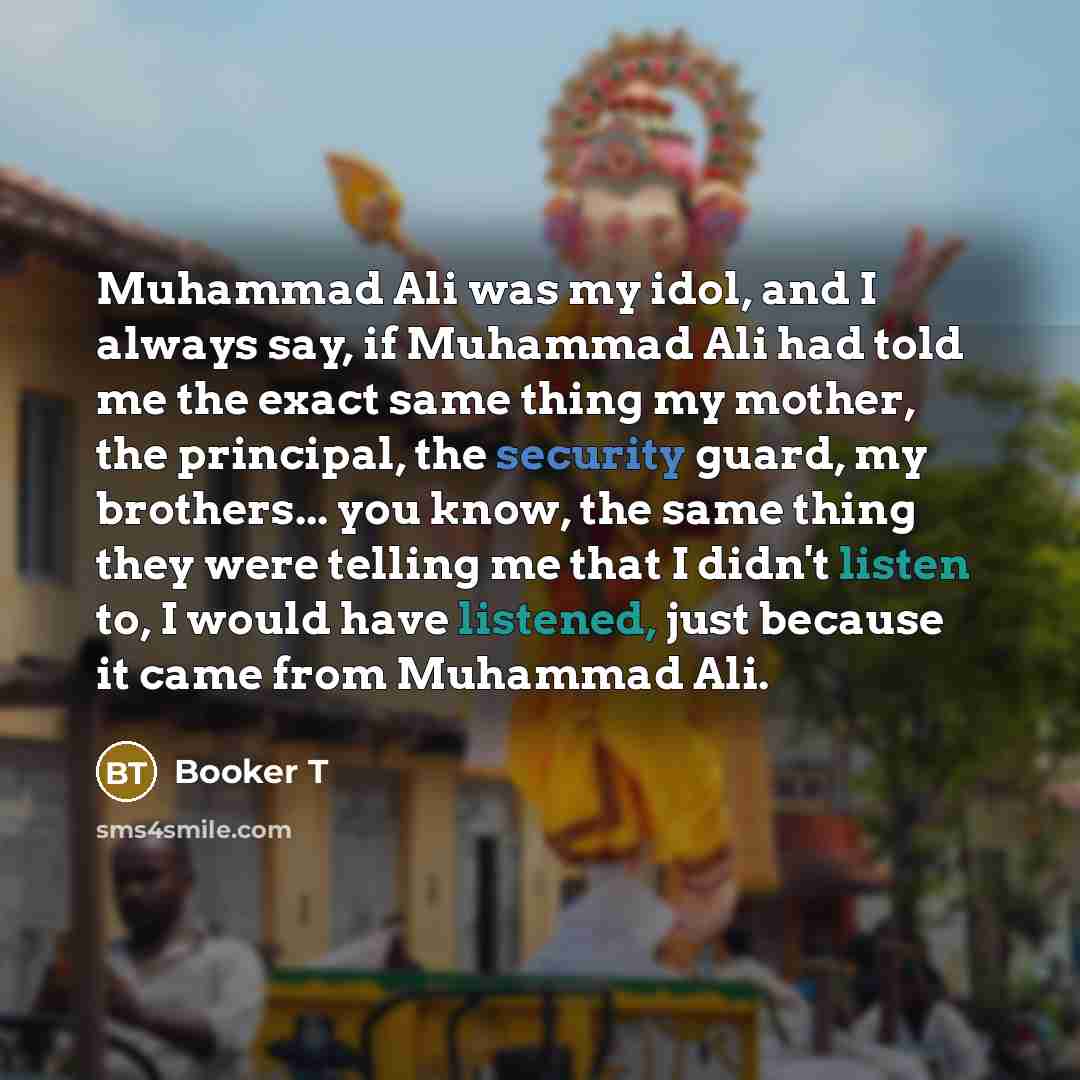 “Muhammad Ali was my idol, and I always say, if Muhammad Ali had told me the exact same thing my mother, the principal, the security guard, my brothers... you know, the same thing they were telling me that I didn't listen to, I would have listened, just because it came from Muhammad Ali.” quote by Booker T