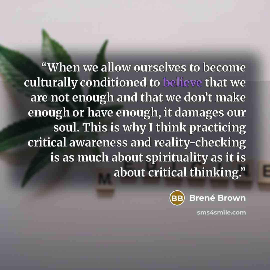 “When we allow ourselves to become culturally conditioned to believe that we are not enough and that we don’t make enough or have enough, it damages our soul. This is why I think practicing critical awareness and reality-checking is as much about spirituality as it is about critical thinking.” quote by Brené Brown